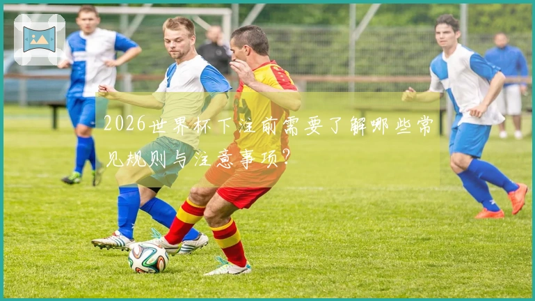 2026世界杯下注前需要了解哪些常见规则与注意事项？
